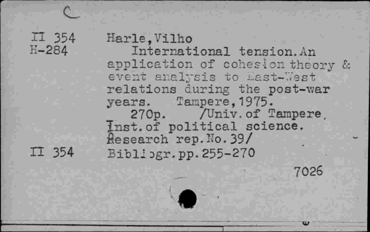 ﻿n 354
H-284
H 354
Harle,Vilho
International tension.An application of cohesion theory £ event analysis to Aast-’Vest relations during the post-v;ar years. Tampere,1975.
270p. /Univ.of Tampere, Jnst.of political science. Research rep.No.39/ Bibli cgr.pp.255-270
7026